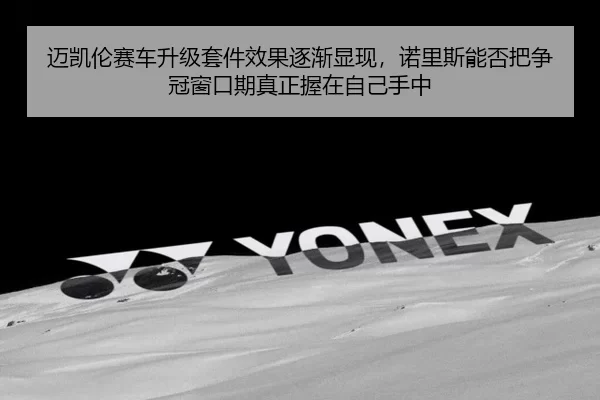 迈凯伦赛车升级套件效果逐渐显现，诺里斯能否把争冠窗口期真正握在自己手中