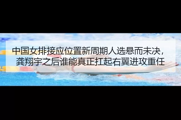 中国女排接应位置新周期人选悬而未决，龚翔宇之后谁能真正扛起右翼进攻重任